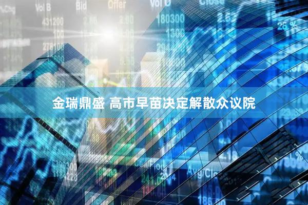 金瑞鼎盛 高市早苗决定解散众议院