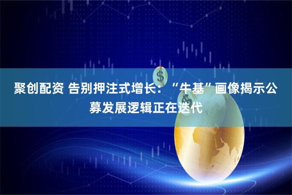聚创配资 告别押注式增长：“牛基”画像揭示公募发展逻辑正在迭代