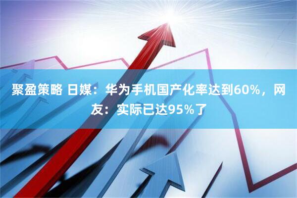 聚盈策略 日媒：华为手机国产化率达到60%，网友：实际已达95%了