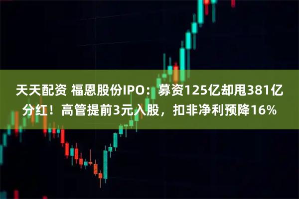 天天配资 福恩股份IPO：募资125亿却甩381亿分红！高管提前3元入股，扣非净利预降16%