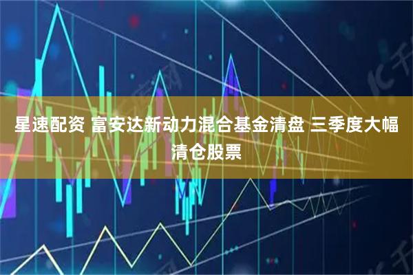星速配资 富安达新动力混合基金清盘 三季度大幅清仓股票