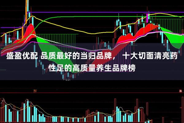 盛盈优配 品质最好的当归品牌， 十大切面清亮药性足的高质量养生品牌榜