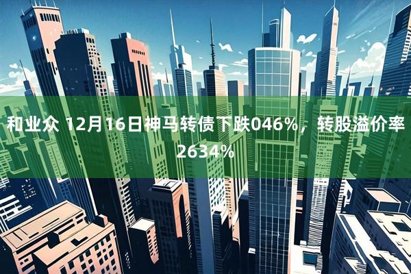和业众 12月16日神马转债下跌046%，转股溢价率2634%