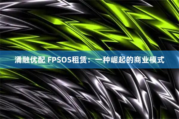 涌融优配 FPSOS租赁：一种崛起的商业模式