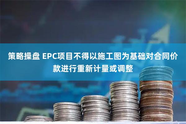 策略操盘 EPC项目不得以施工图为基础对合同价款进行重新计量或调整