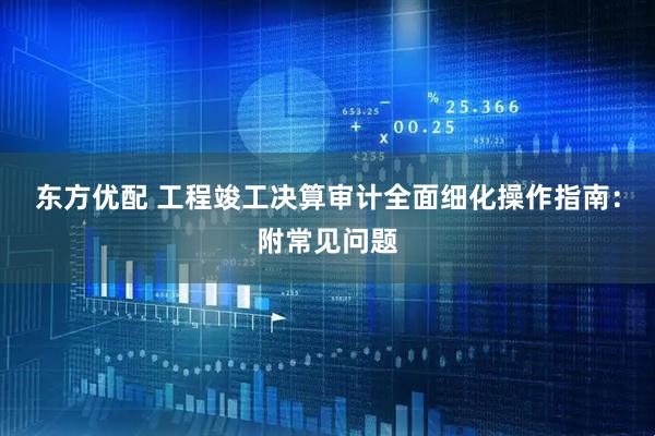 东方优配 工程竣工决算审计全面细化操作指南：附常见问题