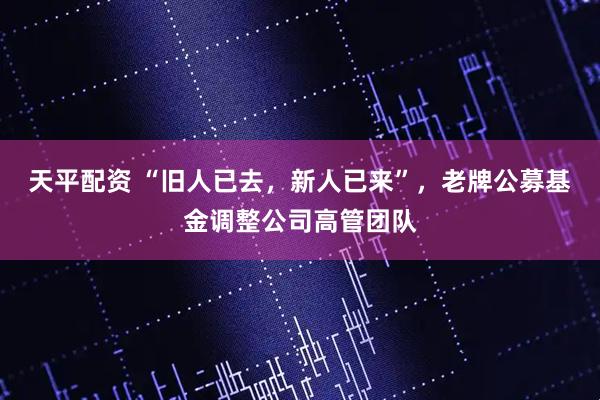 天平配资 “旧人已去，新人已来”，老牌公募基金调整公司高管团队