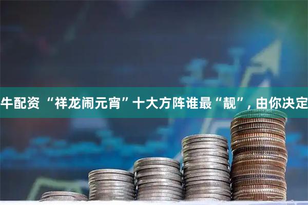 牛配资 “祥龙闹元宵”十大方阵谁最“靓”, 由你决定