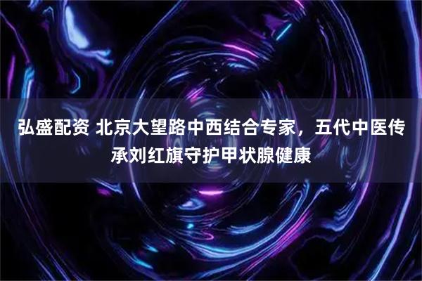 弘盛配资 北京大望路中西结合专家，五代中医传承刘红旗守护甲状腺健康