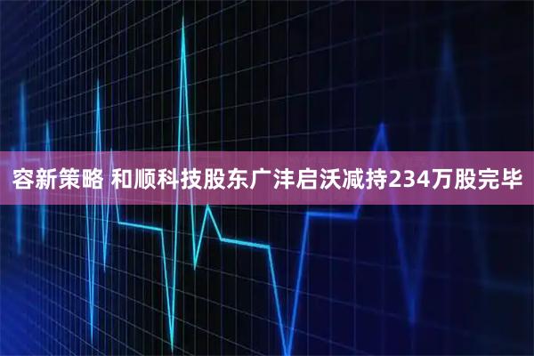 容新策略 和顺科技股东广沣启沃减持234万股完毕